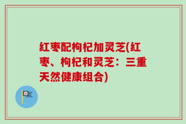 红枣配枸杞加灵芝(红枣、枸杞和灵芝:三重天然健康组合) 红枣配枸杞加灵芝(红枣、枸杞和灵芝:三重天然健康组合)