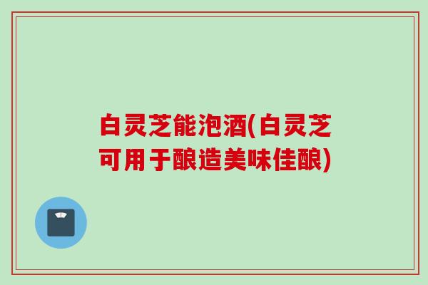 白灵芝能泡酒(白灵芝可用于酿造美味佳酿)