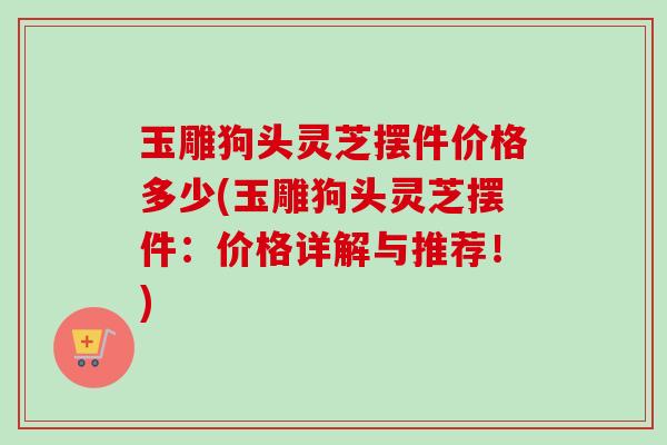 玉雕狗头灵芝摆件价格多少(玉雕狗头灵芝摆件：价格详解与推荐！)