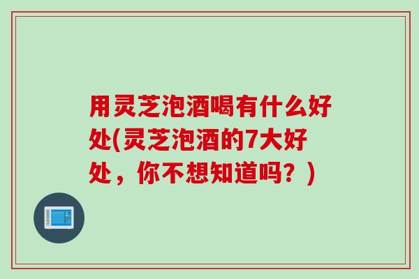 用灵芝泡酒喝有什么好处(灵芝泡酒的7大好处，你不想知道吗？)