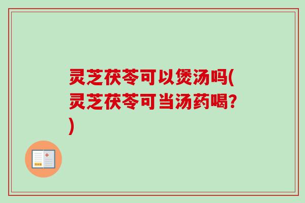 灵芝茯苓可以煲汤吗(灵芝茯苓可当汤药喝？)