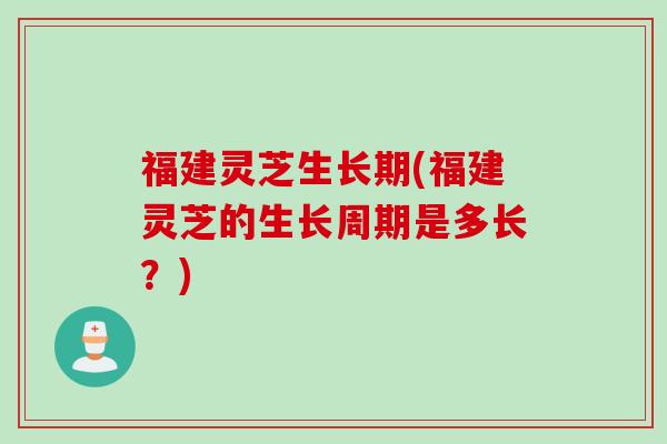 福建灵芝生长期(福建灵芝的生长周期是多长？)