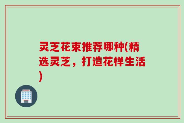 灵芝花束推荐哪种(精选灵芝，打造花样生活)