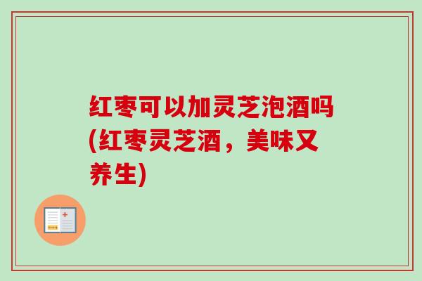 红枣可以加灵芝泡酒吗(红枣灵芝酒，美味又养生)