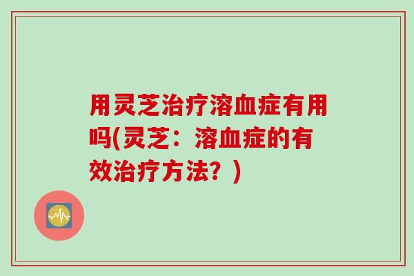 用灵芝治疗溶血症有用吗(灵芝：溶血症的有效治疗方法？)
