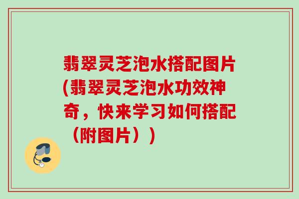 翡翠灵芝泡水搭配图片(翡翠灵芝泡水功效神奇,快来学习如何搭配(附图片)) 翡翠灵芝泡水搭配图片(翡翠灵芝泡水功效神奇,快来学习如何搭配(附图片))