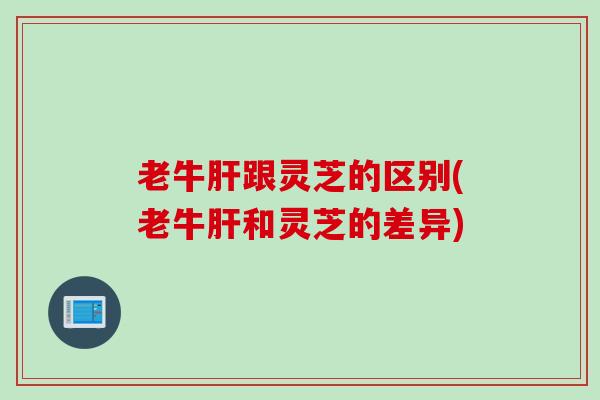 老牛跟灵芝的区别(老牛和灵芝的差异) 老牛跟灵芝的区别(老牛和灵芝的差异)