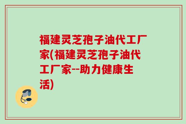 福建灵芝孢子油代工厂家(福建灵芝孢子油代工厂家--助力健康生活)