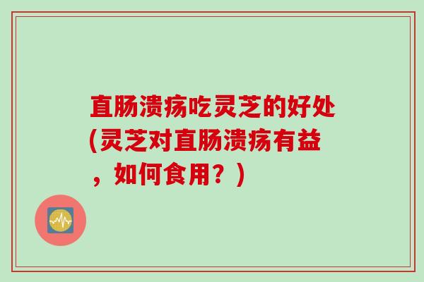直肠溃疡吃灵芝的好处(灵芝对直肠溃疡有益，如何食用？)