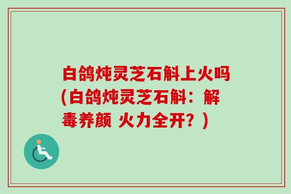 白鸽炖灵芝石斛上火吗(白鸽炖灵芝石斛：解毒养颜 火力全开？)