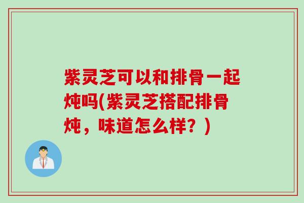 紫灵芝可以和排骨一起炖吗(紫灵芝搭配排骨炖，味道怎么样？)