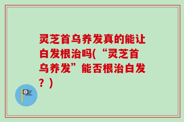 灵芝首乌养发真的能让白发根治吗(“灵芝首乌养发”能否根治白发？)