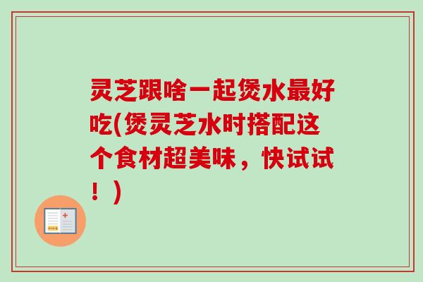 灵芝跟啥一起煲水最好吃(煲灵芝水时搭配这个食材超美味，快试试！)