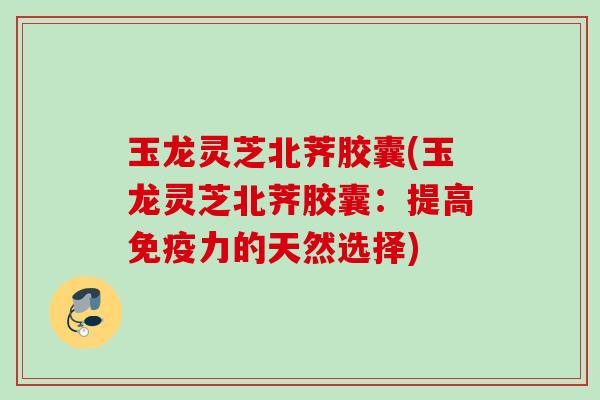 玉龙灵芝北荠胶囊(玉龙灵芝北荠胶囊：提高免疫力的天然选择)