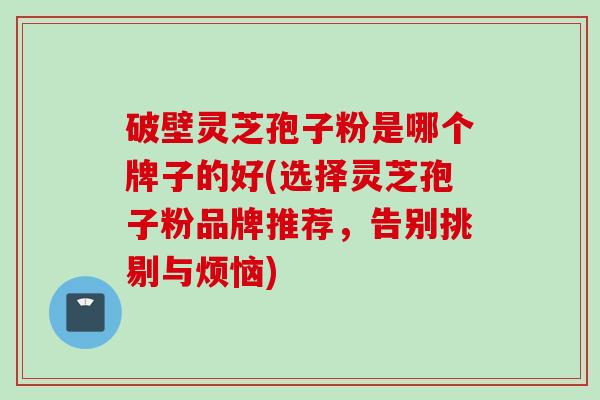 破壁灵芝孢子粉是哪个牌子的好(选择灵芝孢子粉品牌推荐，告别挑剔与烦恼)