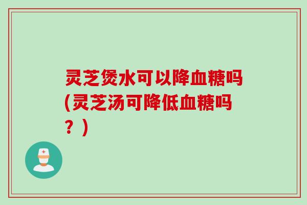 灵芝煲水可以降血糖吗(灵芝汤可降低血糖吗？)