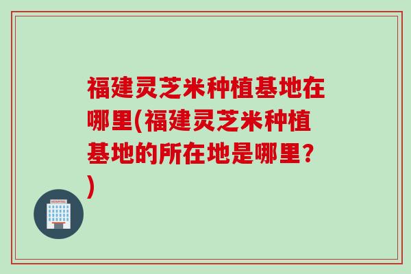 福建灵芝米种植基地在哪里(福建灵芝米种植基地的所在地是哪里？)