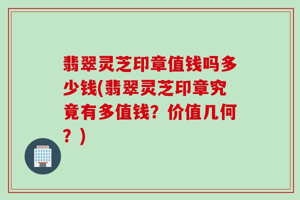翡翠灵芝印章值钱吗多少钱(翡翠灵芝印章究竟有多值钱?价值几何?) 翡翠灵芝印章值钱吗多少钱(翡翠灵芝印章究竟有多值钱?价值几何?)