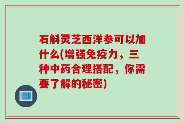 石斛灵芝西洋参可以加什么(增强免疫力，三种中药合理搭配，你需要了解的秘密)