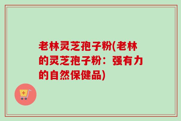 老林灵芝孢子粉(老林的灵芝孢子粉：强有力的自然保健品)