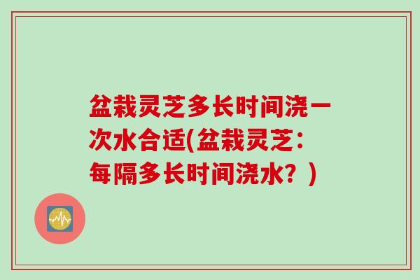 盆栽灵芝多长时间浇一次水合适(盆栽灵芝:每隔多长时间浇水?) 盆栽灵芝多长时间浇一次水合适(盆栽灵芝:每隔多长时间浇水?)