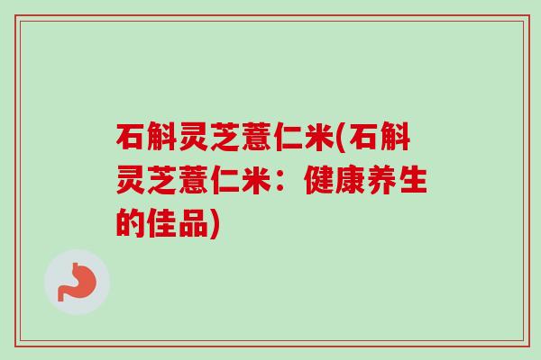 石斛灵芝薏仁米(石斛灵芝薏仁米：健康养生的佳品)