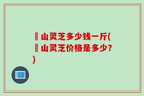 矷山灵芝多少钱一斤(矷山灵芝价格是多少？)