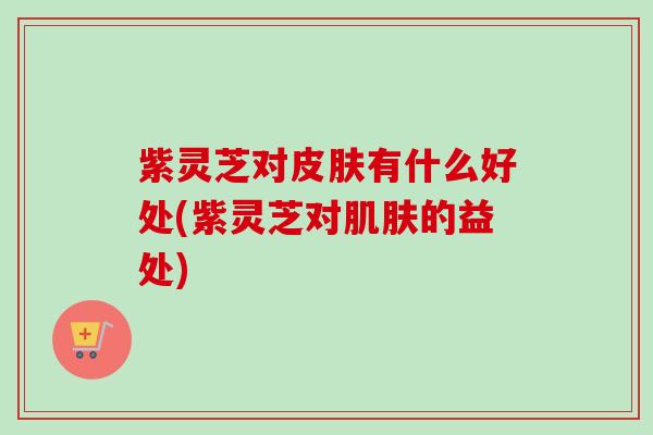 紫灵芝对皮肤有什么好处(紫灵芝对肌肤的益处)