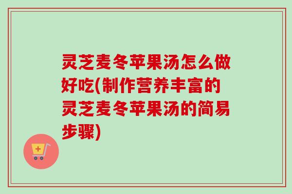 灵芝麦冬苹果汤怎么做好吃(制作营养丰富的灵芝麦冬苹果汤的简易步骤)