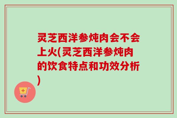 灵芝西洋参炖肉会不会上火(灵芝西洋参炖肉的饮食特点和功效分析)