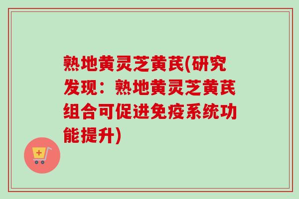 熟地黄灵芝黄芪(研究发现：熟地黄灵芝黄芪组合可促进免疫系统功能提升)