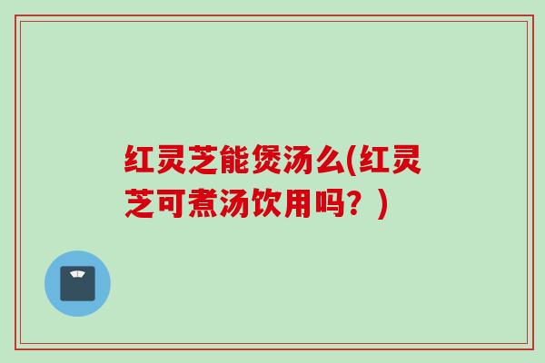 红灵芝能煲汤么(红灵芝可煮汤饮用吗？)