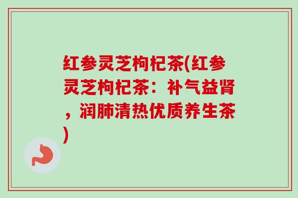 红参灵芝枸杞茶(红参灵芝枸杞茶：补气益肾，润肺清热优质养生茶)