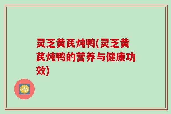 灵芝黄芪炖鸭(灵芝黄芪炖鸭的营养与健康功效)