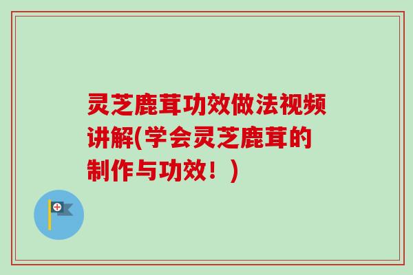 灵芝鹿茸功效做法视频讲解(学会灵芝鹿茸的制作与功效！)