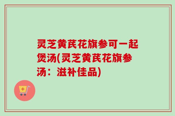 灵芝黄芪花旗参可一起煲汤(灵芝黄芪花旗参汤：滋补佳品)