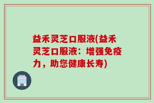 益禾灵芝口服液(益禾灵芝口服液：增强免疫力，助您健康长寿)