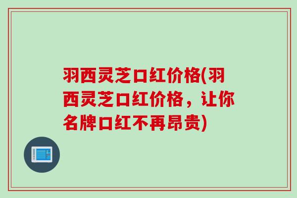 羽西灵芝口红价格(羽西灵芝口红价格，让你名牌口红不再昂贵)