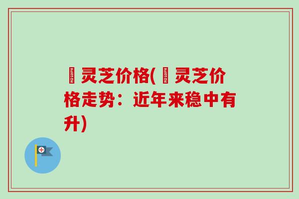 矴灵芝价格(矴灵芝价格走势：近年来稳中有升)
