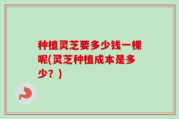 种植灵芝要多少钱一棵呢(灵芝种植成本是多少？)