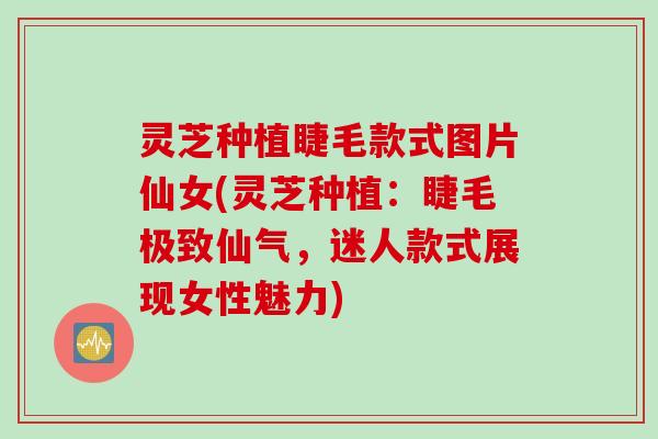 灵芝种植睫毛款式图片仙女(灵芝种植：睫毛极致仙气，迷人款式展现女性魅力)