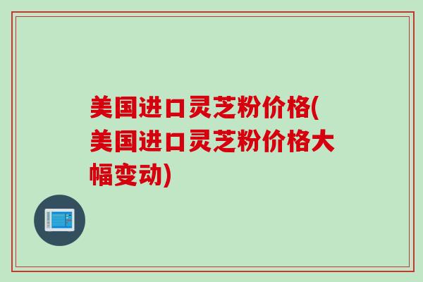 美国进口灵芝粉价格(美国进口灵芝粉价格大幅变动)