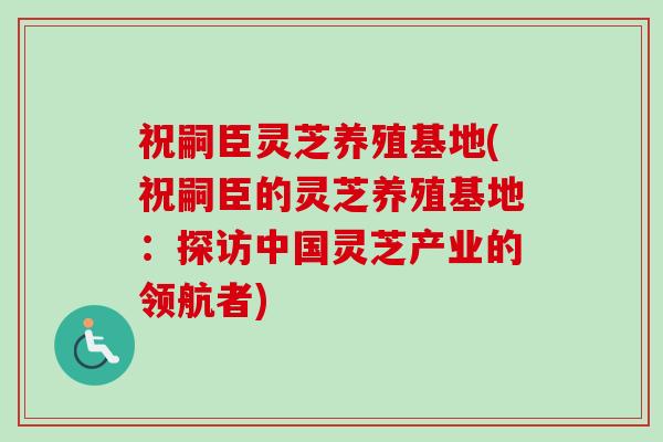祝嗣臣灵芝养殖基地(祝嗣臣的灵芝养殖基地：探访中国灵芝产业的领航者)