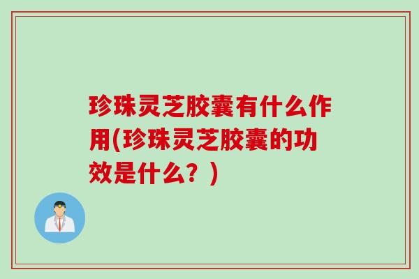 珍珠灵芝胶囊有什么作用(珍珠灵芝胶囊的功效是什么？)