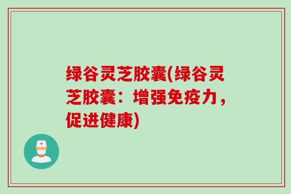 绿谷灵芝胶囊(绿谷灵芝胶囊：增强免疫力，促进健康)
