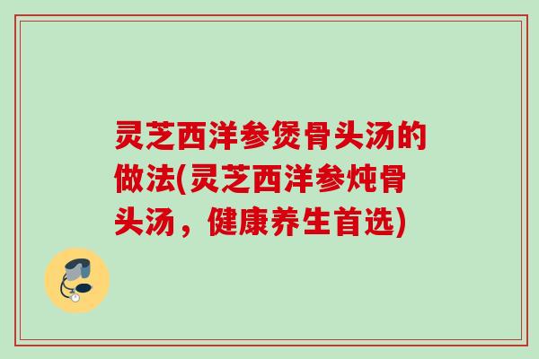 灵芝西洋参煲骨头汤的做法(灵芝西洋参炖骨头汤，健康养生首选)