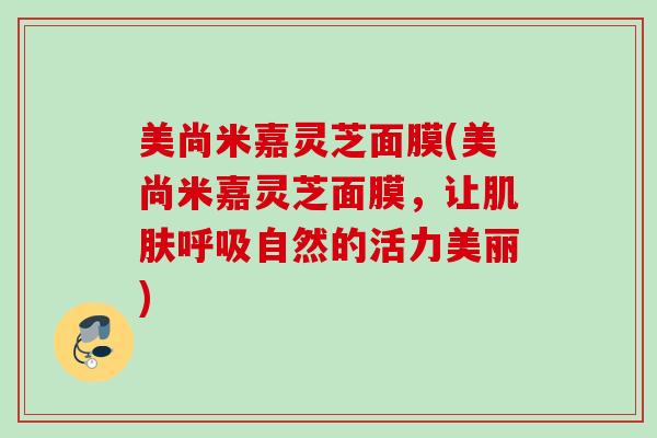 美尚米嘉灵芝面膜(美尚米嘉灵芝面膜，让肌肤呼吸自然的活力美丽)