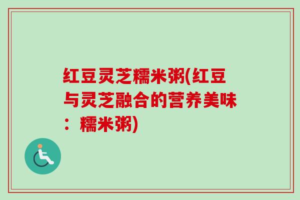 红豆灵芝糯米粥(红豆与灵芝融合的营养美味：糯米粥)