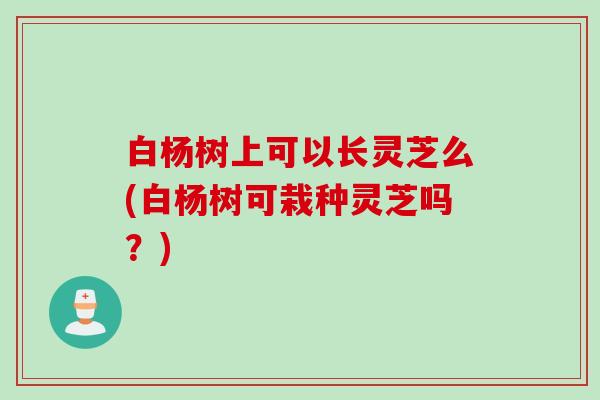 白杨树上可以长灵芝么(白杨树可栽种灵芝吗？)