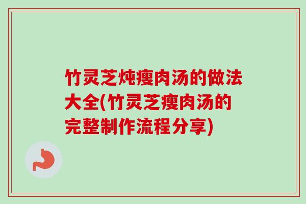 竹灵芝炖瘦肉汤的做法大全(竹灵芝瘦肉汤的完整制作流程分享)